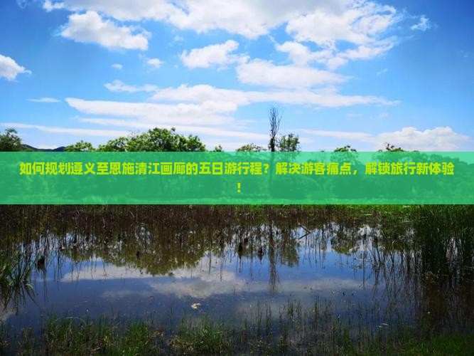 如何规划遵义至恩施清江画廊的五日游行程？解决游客痛点，解锁旅行新体验！