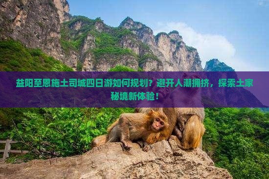 益阳至恩施土司城四日游如何规划？避开人潮拥挤，探索土家秘境新体验！