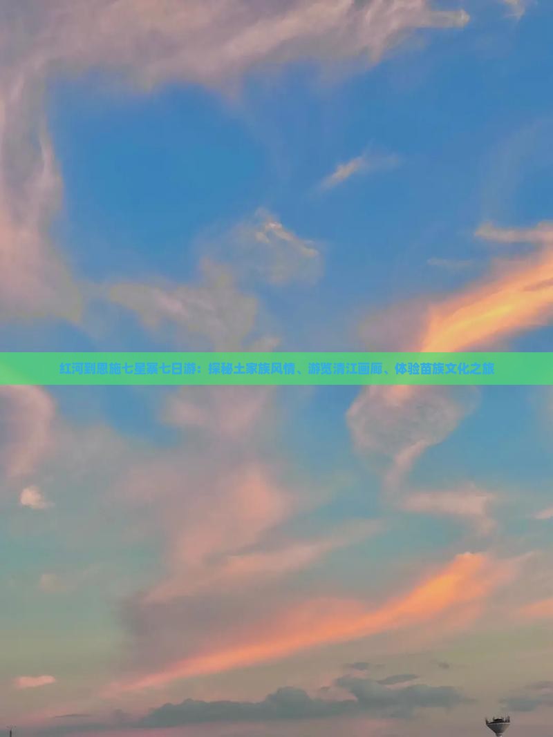 红河到恩施七星寨七日游：探秘土家族风情、游览清江画廊、体验苗族文化之旅