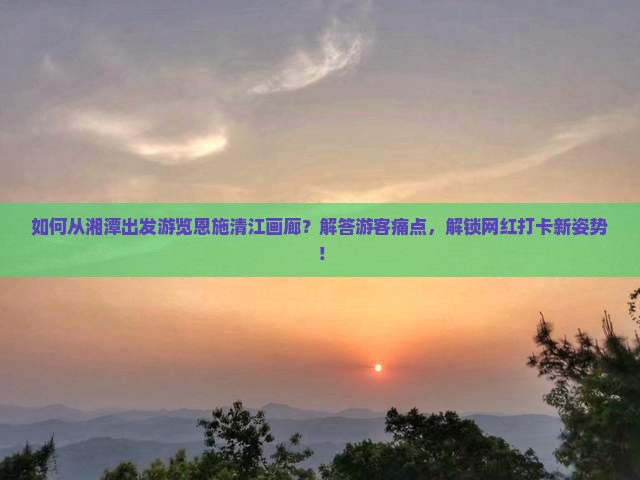 如何从湘潭出发游览恩施清江画廊？解答游客痛点，解锁网红打卡新姿势！