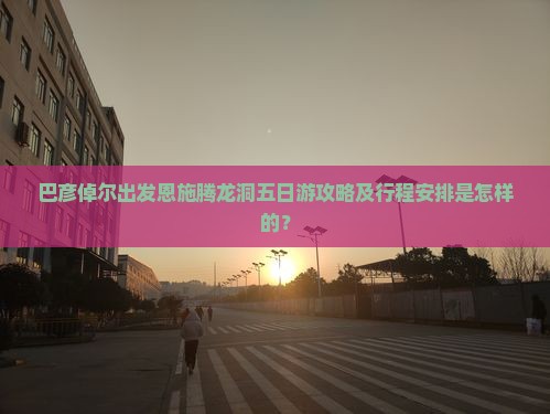 巴彦倬尔出发恩施腾龙洞五日游攻略及行程安排是怎样的？