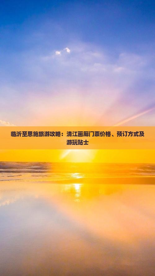 临沂至恩施旅游攻略：清江画廊门票价格、预订方式及游玩贴士