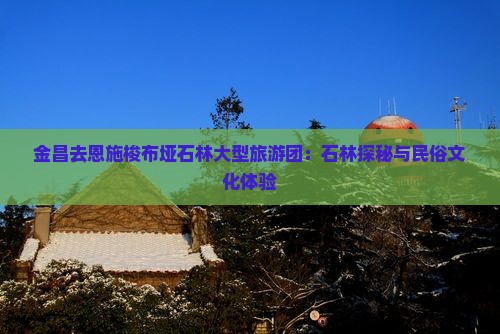 金昌去恩施梭布垭石林大型旅游团：石林探秘与民俗文化体验