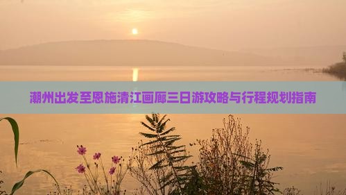 潮州出发至恩施清江画廊三日游攻略与行程规划指南