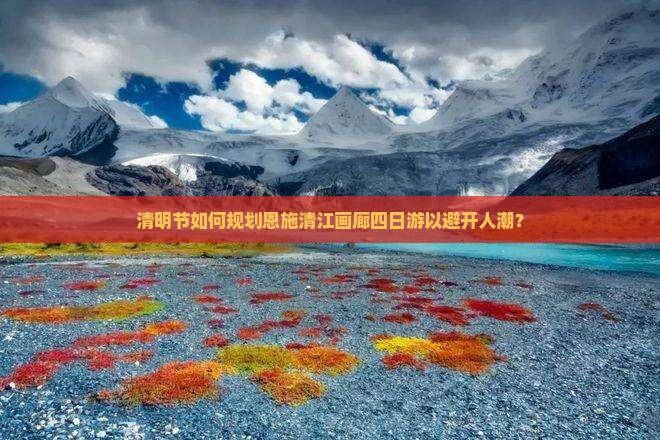 清明节如何规划恩施清江画廊四日游以避开人潮？