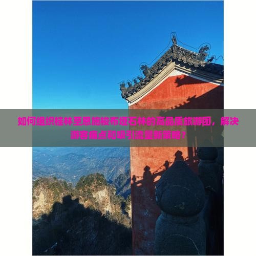 如何组织桂林至恩施梭布垭石林的高品质旅游团，解决游客痛点和吸引流量新策略？