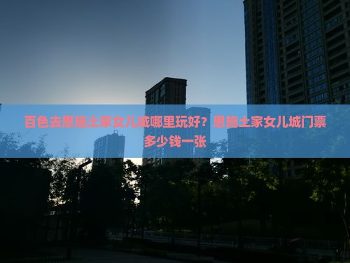百色去恩施土家女儿城哪里玩好？恩施土家女儿城门票多少钱一张