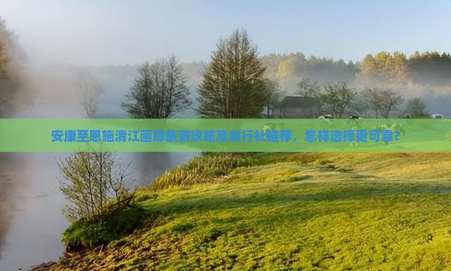 安康至恩施清江画廊旅游攻略及旅行社推荐，怎样选择更可靠？