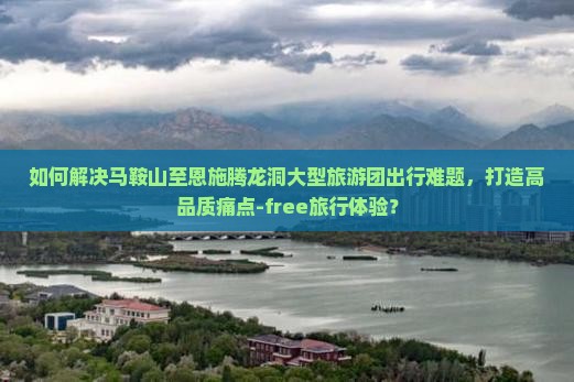 如何解决马鞍山至恩施腾龙洞大型旅游团出行难题，打造高品质痛点-free旅行体验？