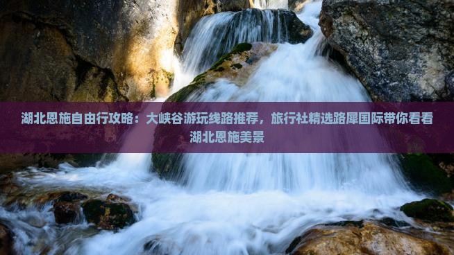 湖北恩施自由行攻略：大峡谷游玩线路推荐，旅行社精选路犀国际带你看看湖北恩施美景