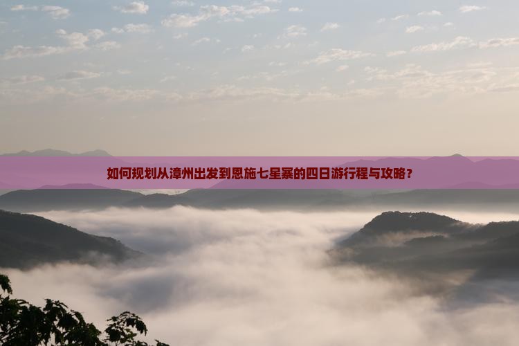 如何规划从漳州出发到恩施七星寨的四日游行程与攻略？