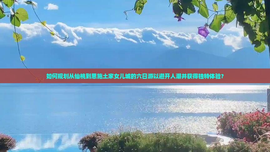如何规划从仙桃到恩施土家女儿城的六日游以避开人潮并获得独特体验？