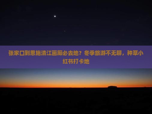 张家口到恩施清江画廊必去地？冬季旅游不无聊，种草小红书打卡地