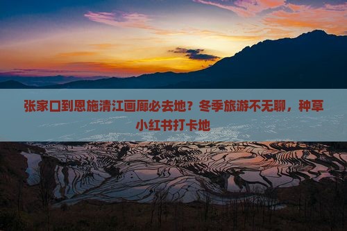 张家口到恩施清江画廊必去地？冬季旅游不无聊，种草小红书打卡地