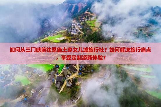 如何从三门峡前往恩施土家女儿城旅行社？如何解决旅行痛点，享受定制游新体验？