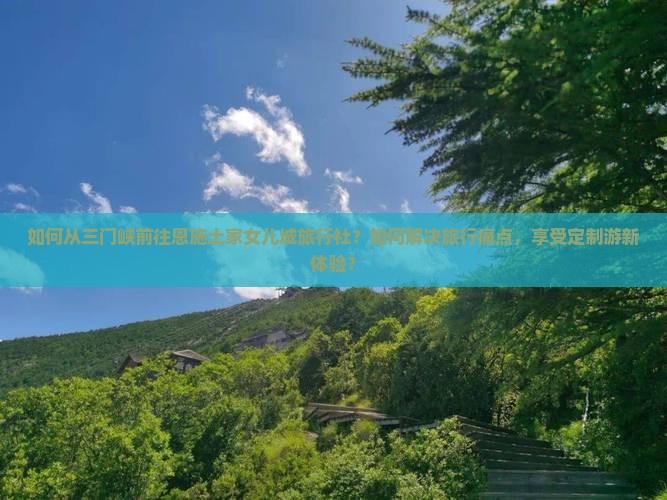 如何从三门峡前往恩施土家女儿城旅行社？如何解决旅行痛点，享受定制游新体验？