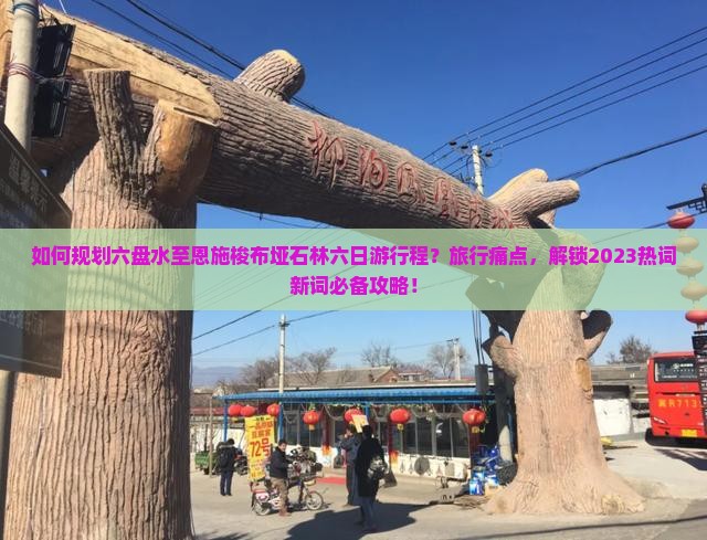 如何规划六盘水至恩施梭布垭石林六日游行程？旅行痛点，解锁2023热词新词必备攻略！
