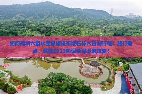 如何规划六盘水至恩施梭布垭石林六日游行程？旅行痛点，解锁2023热词新词必备攻略！