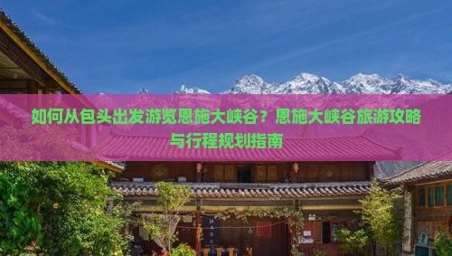 如何从包头出发游览恩施大峡谷？恩施大峡谷旅游攻略与行程规划指南