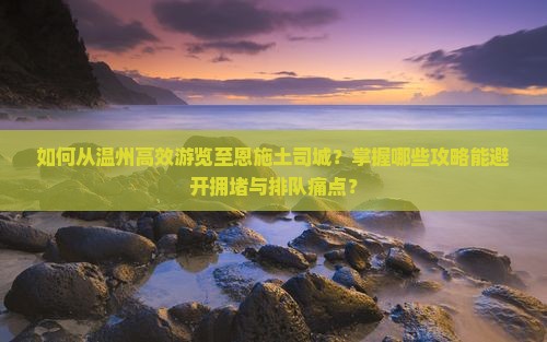 如何从温州高效游览至恩施土司城？掌握哪些攻略能避开拥堵与排队痛点？