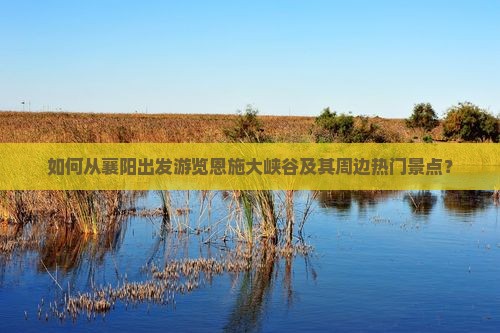 如何从襄阳出发游览恩施大峡谷及其周边热门景点？