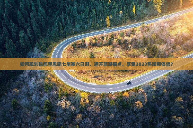 如何规划昌都至恩施七星寨六日游，避开旅游痛点，享受2023热词新体验？