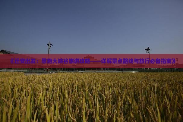 《迁安出发：恩施大峡谷旅游攻略——详解景点路线与旅行必备指南》