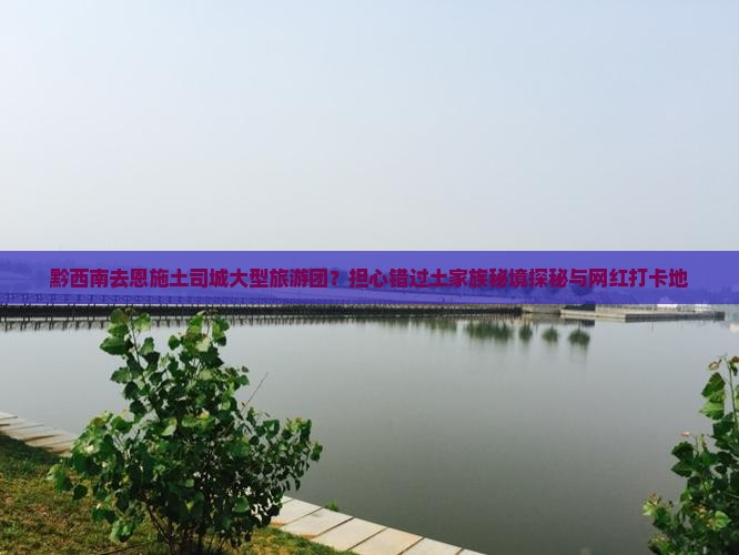 黔西南去恩施土司城大型旅游团？担心错过土家族秘境探秘与网红打卡地