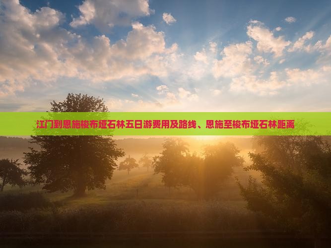 江门到恩施梭布垭石林五日游费用及路线、恩施至梭布垭石林距离