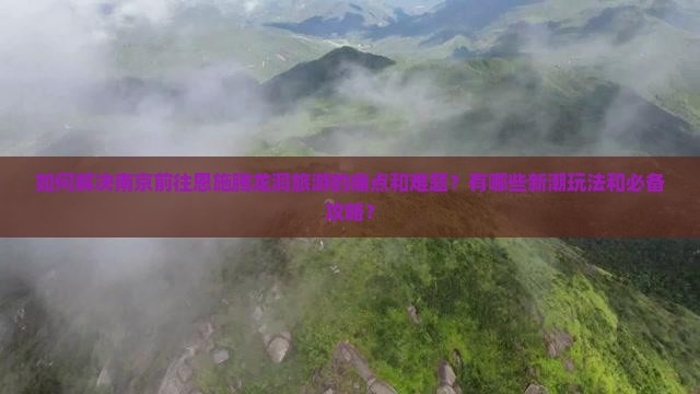 如何解决南京前往恩施腾龙洞旅游的痛点和难题？有哪些新潮玩法和必备攻略？
