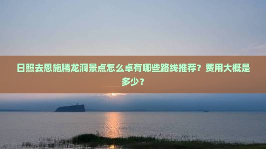 日照去恩施腾龙洞景点怎么卓有哪些路线推荐？费用大概是多少？