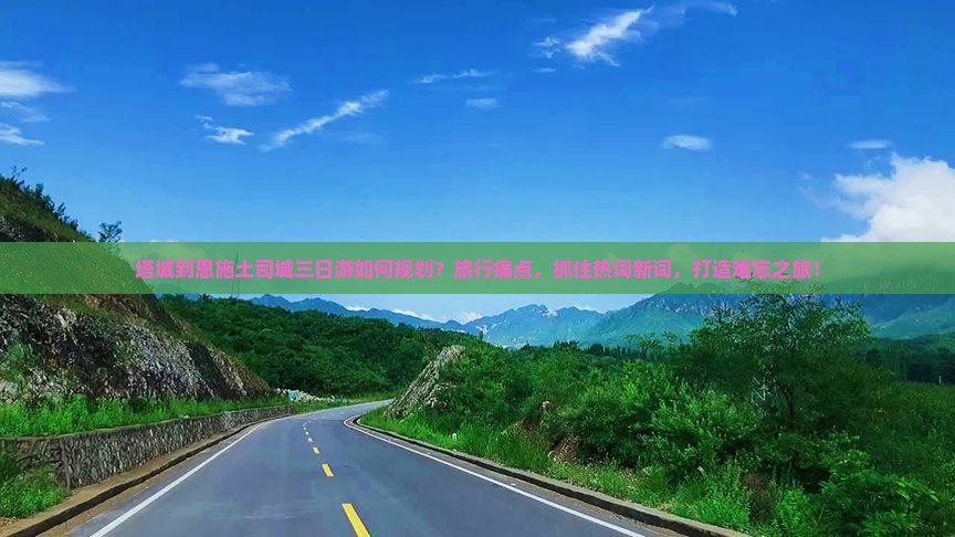 塔城到恩施土司城三日游如何规划？旅行痛点，抓住热词新词，打造难忘之旅！