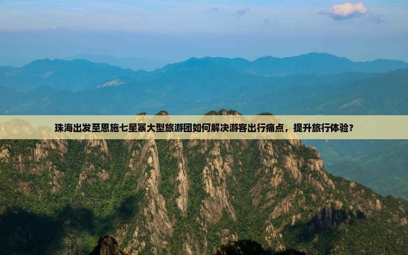 珠海出发至恩施七星寨大型旅游团如何解决游客出行痛点，提升旅行体验？