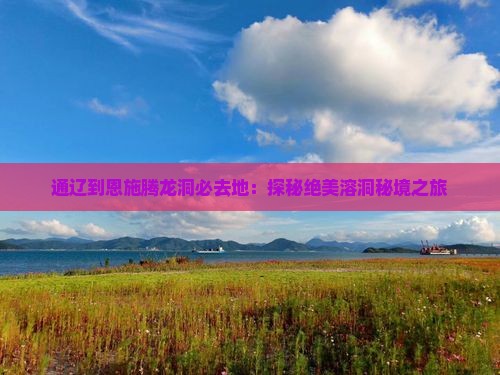 通辽到恩施腾龙洞必去地：探秘绝美溶洞秘境之旅