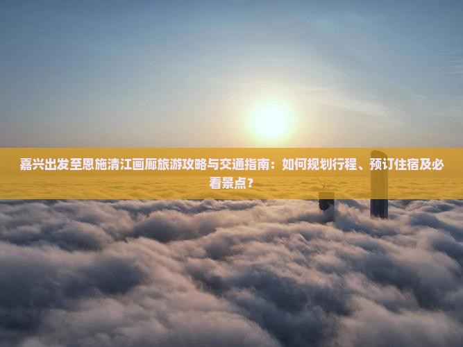 嘉兴出发至恩施清江画廊旅游攻略与交通指南：如何规划行程、预订住宿及必看景点？