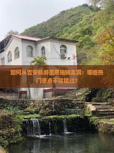 如何从吉安畅游至恩施腾龙洞：哪些热门景点不容错过？