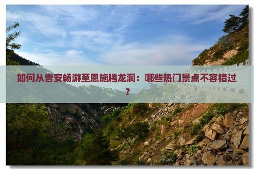 如何从吉安畅游至恩施腾龙洞：哪些热门景点不容错过？