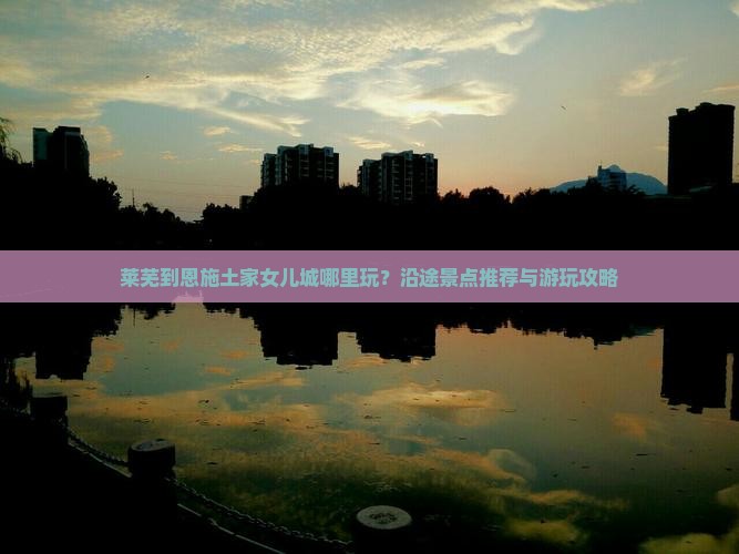 莱芜到恩施土家女儿城哪里玩？沿途景点推荐与游玩攻略