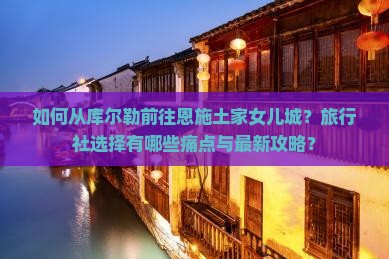 如何从库尔勒前往恩施土家女儿城？旅行社选择有哪些痛点与最新攻略？