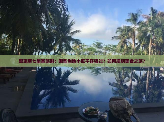 恩施至七星寨旅游：哪些当地小吃不容错过？如何规划美食之旅？