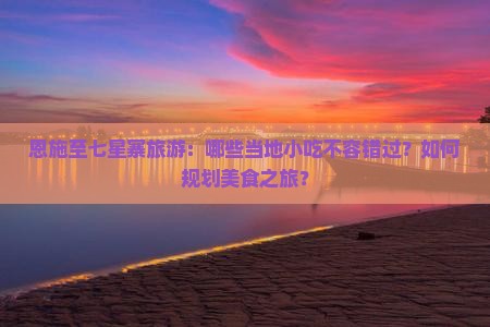 恩施至七星寨旅游：哪些当地小吃不容错过？如何规划美食之旅？