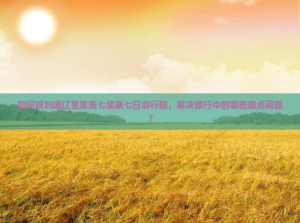 如何规划通辽至恩施七星寨七日游行程，解决旅行中的哪些痛点问题？
