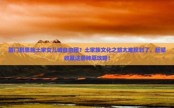 厦门到恩施土家女儿城自由团？土家族文化之旅太难规划了，赶紧收藏这条种草攻略！