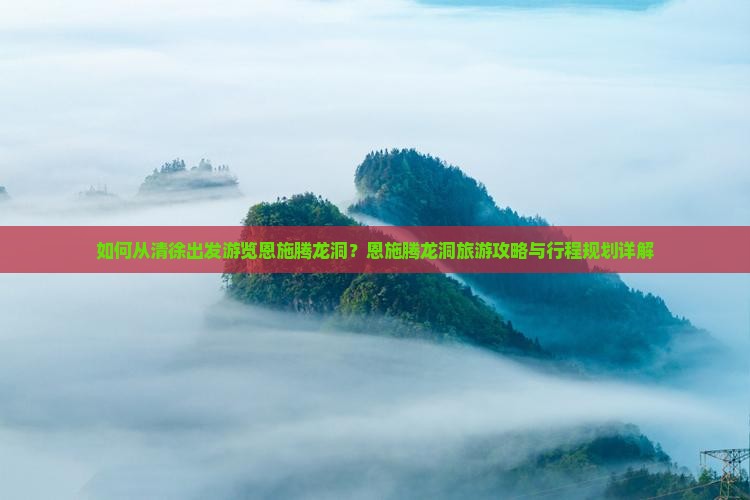 如何从清徐出发游览恩施腾龙洞？恩施腾龙洞旅游攻略与行程规划详解