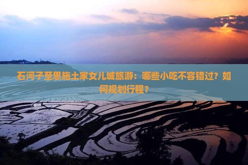 石河子至恩施土家女儿城旅游：哪些小吃不容错过？如何规划行程？