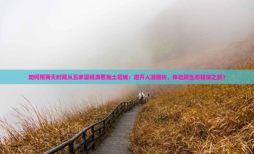 如何用两天时间从五家渠畅游恩施土司城：避开人潮拥挤，体验原生态秘境之旅？