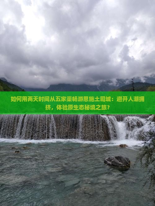 如何用两天时间从五家渠畅游恩施土司城：避开人潮拥挤，体验原生态秘境之旅？