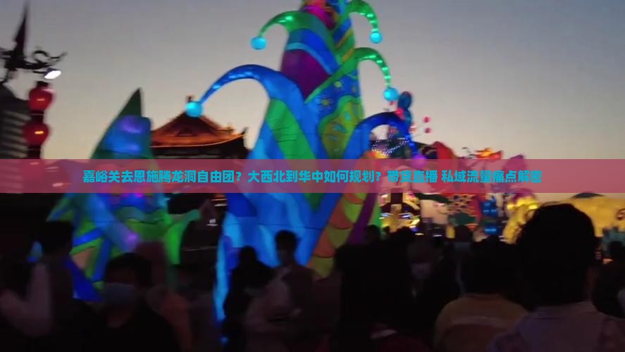 嘉峪关去恩施腾龙洞自由团？大西北到华中如何规划？带货直播+私域流量痛点解密