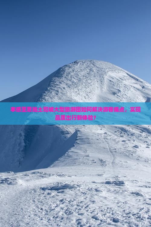 孝感至恩施土司城大型旅游团如何解决游客痛点，实现品质出行新体验？