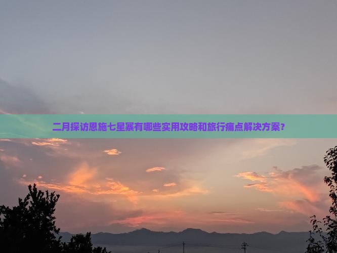 二月探访恩施七星寨有哪些实用攻略和旅行痛点解决方案？